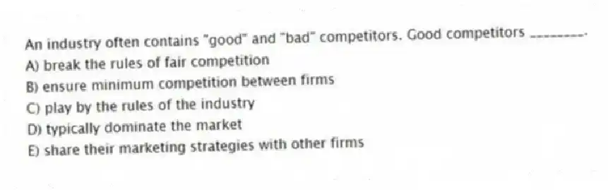 An industry often contains "good" and "bad" competitors. Good competitors ________.
A) break the rules of fair competition
B) ensure minimum competition between firms
C) play by the rules of the industry
D) typically dominate the market
E) share their marketing strategies with other firms