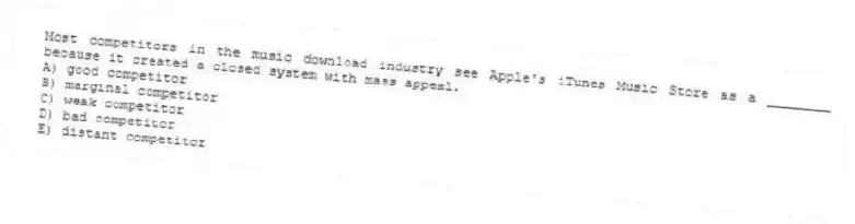 Most competitors in the music download industry see Apple's iTunes Music Store as a ________ because it created a closed system with mass appeal.
A) good competitor
B) marginal competitor
C) weak competitor
D) bad competitor
E) distant competitor