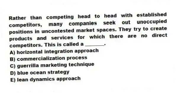 Rather than competing head to head with established competitors, many companies seek out unoccupied positions in uncontested market spaces. They try to create products and services for which there are no direct competitors. This is called a ________.
A) horizontal integration approach
B) commercialization process
C) guerrilla marketing technique
D) blue ocean strategy
E) lean dynamics approach