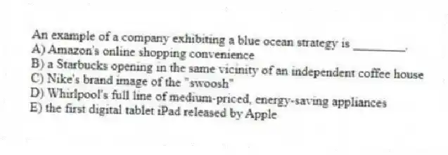 An example of a company exhibiting a blue ocean strategy is ________.
A) Amazon's online shopping convenience
B) a Starbucks opening in the same vicinity of an independent coffee house
C) Nike's brand image of the "swoosh"
D) Whirlpool's full line of medium-priced, energy-saving appliances
E) the first digital tablet iPad released by Apple