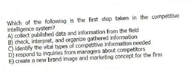 Which of the following is the first step taken in the competitive intelligence system?
A) collect published data and information from the field
B) check, interpret, and organize gathered information
C) identify the vital types of competitive information needed
D) respond to inquiries from managers about competitors
E) create a new brand image and marketing concept for the firm