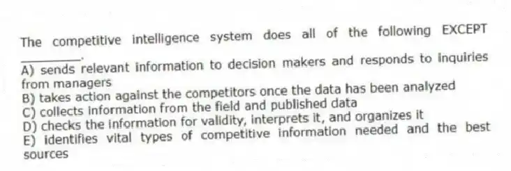 The competitive intelligence system does all of the following EXCEPT ________.
A) sends relevant information to decision makers and responds to inquiries from managers
B) takes action against the competitors once the data has been analyzed
C) collects information from the field and published data
D) checks the information for validity, interprets it, and organizes it
E) identifies vital types of competitive information needed and the best sources