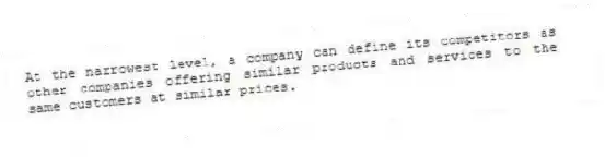 At the narrowest level, a company can define its competitors as other companies offering similar products and services to the same customers at similar prices.