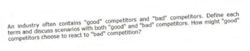 An industry often contains "good" competitors and "bad" competitors. Define each term and discuss scenarios with both "good" and "bad" competitors. How might "good" competitors choose to react to "bad" competition?