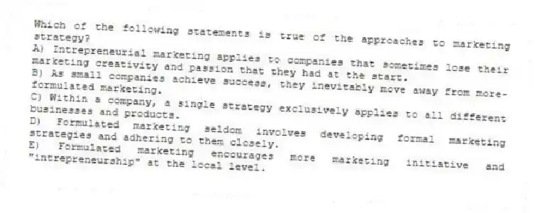 Which of the following statements is true of the approaches to marketing strategy?
A) Intrepreneurial marketing applies to companies that sometimes lose their marketing creativity and passion that they had at the start.
B) As small companies achieve success, they inevitably move away from more-formulated marketing.
C) Within a company, a single strategy exclusively applies to all different businesses and products.
D) Formulated marketing seldom involves developing formal marketing strategies and adhering to them closely.
E) Formulated marketing encourages more marketing initiative and "intrepreneurship" at the local level.