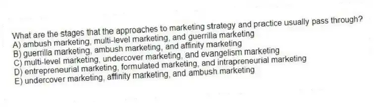 What are the stages that the approaches to marketing strategy and practice usually pass through?
A) ambush marketing, multi-level marketing, and guerrilla marketing
B) guerrilla marketing, ambush marketing, and affinity marketing
C) multi-level marketing, undercover marketing, and evangelism marketing
D) entrepreneurial marketing, formulated marketing, and intrapreneurial marketing
E) undercover marketing, affinity marketing, and ambush marketing
