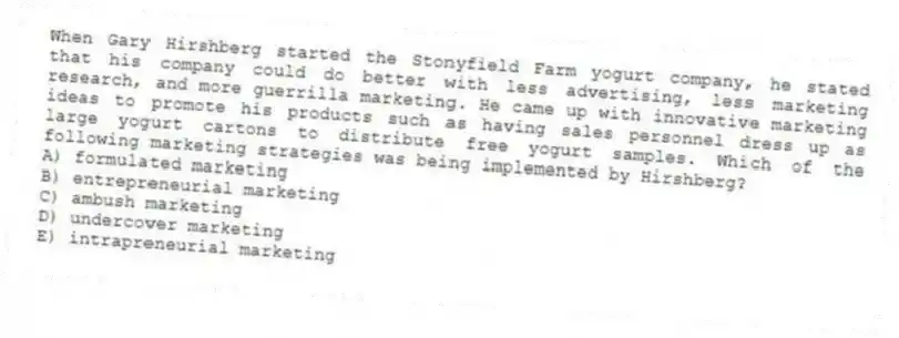 When Gary Hirshberg started the Stonyfield Farm yogurt company, he stated that his company could do better with less advertising, less marketing research, and more guerrilla marketing. He came up with innovative marketing ideas to promote his products such as having sales personnel dress up as large yogurt cartons to distribute free yogurt samples. Which of the following marketing strategies was being implemented by Hirshberg?
A) formulated marketing
B) entrepreneurial marketing
C) ambush marketing
D) undercover marketing
E) intrapreneurial marketing
