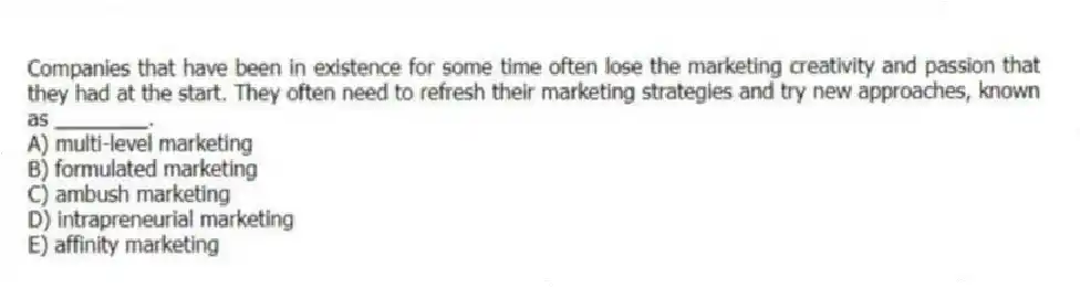 Companies that have been in existence for some time often lose the marketing creativity and passion that they had at the start. They often need to refresh their marketing strategies and try new approaches, known as ________.
A) multi-level marketing
B) formulated marketing
C) ambush marketing
D) intrapreneurial marketing
E) affinity marketing