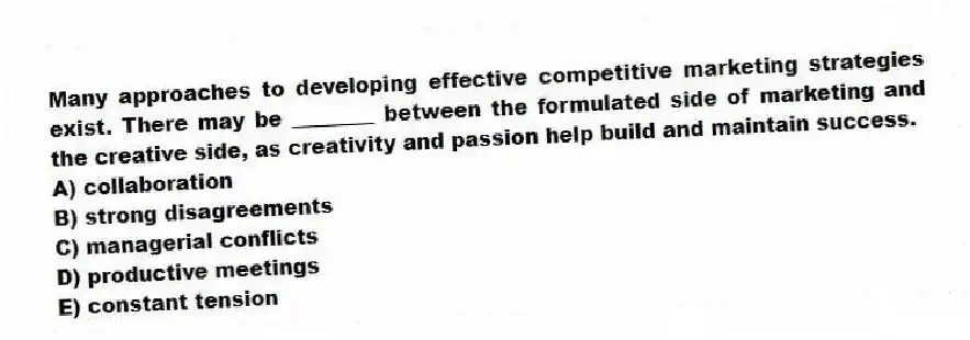 Many approaches to developing effective competitive marketing strategies exist. There may be ________ between the formulated side of marketing and the creative side, as creativity and passion help build and maintain success.
A) collaboration
B) strong disagreements
C) managerial conflicts
D) productive meetings
E) constant tension