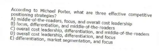 According to Michael Porter, what are three effective competitive positioning strategies?
A) middle-of-the-roaders, focus, and overall cost leadership
B) focus, differentiation, and middle-of-the-roaders
C) overall cost leadership, differentiation, and middle-of-the-roaders
D) overall cost leadership, differentiation, and focus
E) differentiation, market segmentation, and focus