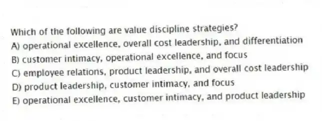 Which of the following are value discipline strategies?
A) operational excellence, overall cost leadership, and differentiation
B) customer intimacy, operational excellence, and focus
C) employee relations, product leadership, and overall cost leadership
D) product leadership, customer intimacy, and focus
E) operational excellence, customer intimacy, and product leadership