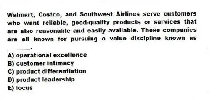 Walmart, Costco, and Southwest Airlines serve customers who want reliable, good-quality products or services that are also reasonable and easily available. These companies are all known for pursuing a value discipline known as ________.
A) operational excellence
B) customer intimacy
C) product differentiation
D) product leadership
E) focus