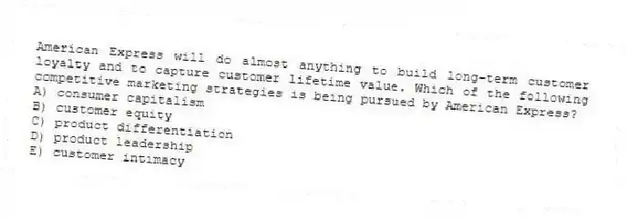 American Express will do almost anything to build long-term customer loyalty and to capture customer lifetime value. Which of the following competitive marketing strategies is being pursued by American Express?
A) consumer capitalism
B) customer equity
C) product differentiation
D) product leadership
E) customer intimacy