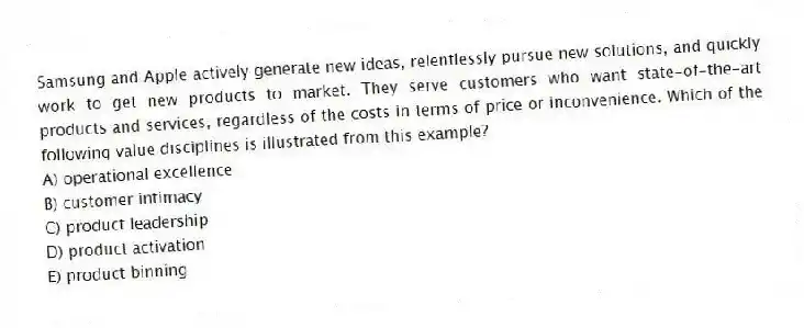 Samsung and Apple actively generate new ideas, relentlessly pursue new solutions, and quickly work to get new products to market. They serve customers who want state-of-the-art products and services, regardless of the costs in terms of price or inconvenience. Which of the following value disciplines is illustrated from this example?
A) operational excellence
B) customer intimacy
C) product leadership
D) product activation
E) product binning