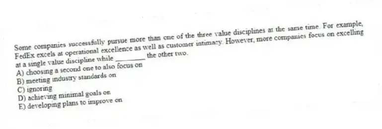 Some companies successfully pursue more than one of the three value disciplines at the same time. For example, FedEx excels at operational excellence as well as customer intimacy. However, more companies focus on excelling at a single value discipline while ________ the other two.
A) choosing a second one to also focus on
B) meeting industry standards on
C) ignoring
D) achieving minimal goals on
E) developing plans to improve on