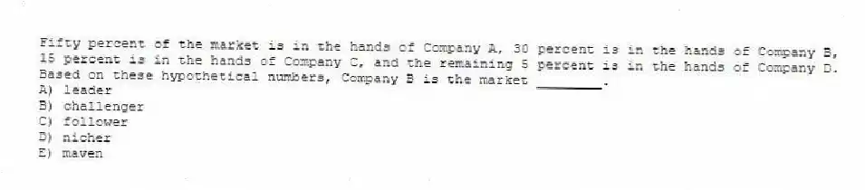 Fifty percent of the market is in the hands of Company A, 30 percent is in the hands of Company B, 15 percent is in the hands of Company C, and the remaining 5 percent is in the hands of Company D. Based on these hypothetical numbers, Company B is the market ________.
A) leader
B) challenger
C) follower
D) nicher
E) maven