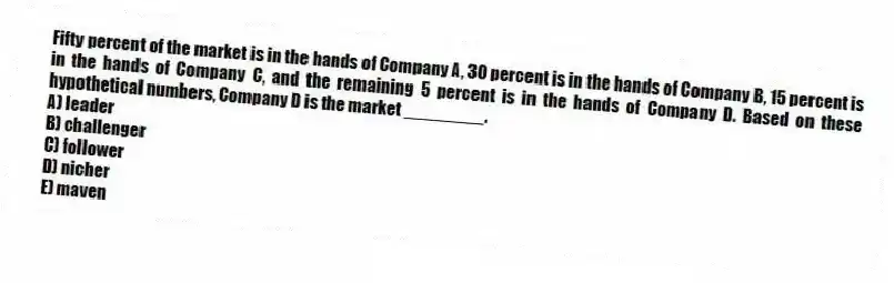 Fifty percent of the market is in the hands of Company A, 30 percent is in the hands of Company B, 15 percent is in the hands of Company C, and the remaining 5 percent is in the hands of Company D. Based on these hypothetical numbers, Company D is the market ________.
A) leader
B) challenger
C) follower
D) nicher
E) maven