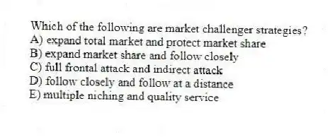 Which of the following are market challenger strategies?
A) expand total market and protect market share
B) expand market share and follow closely
C) full frontal attack and indirect attack
D) follow closely and follow at a distance
E) multiple niching and quality service