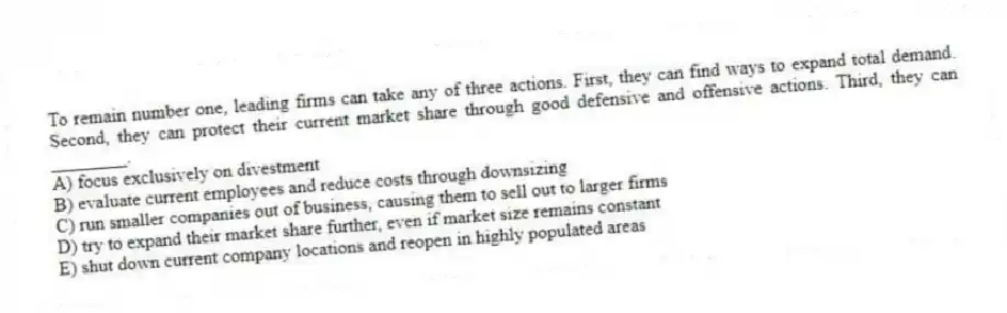 To remain number one, leading firms can take any of three actions. First, they can find ways to expand total demand. Second, they can protect their current market share through good defensive and offensive actions. Third, they can ________.
A) focus exclusively on divestment
B) evaluate current employees and reduce costs through downsizing
C) run smaller companies out of business, causing them to sell out to larger firms
D) try to expand their market share further, even if market size remains constant
E) shut down current company locations and reopen in highly populated areas