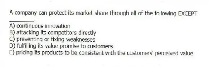 A company can protect its market share through all of the following EXCEPT ________.
A) continuous innovation
B) attacking its competitors directly
C) preventing or fixing weaknesses
D) fulfilling its value promise to customers
E) pricing its products to be consistent with the customers' perceived value
