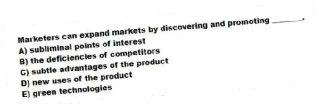 Marketers can expand markets by discovering and promoting ________.
A) subliminal points of interest
B) the deficiencies of competitors
C) subtle advantages of the product
D) new uses of the product
E) green technologies
