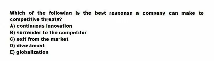 Which of the following is the best response a company can make to competitive threats?
A) continuous innovation
B) surrender to the competitor
C) exit from the market
D) divestment
E) globalization
