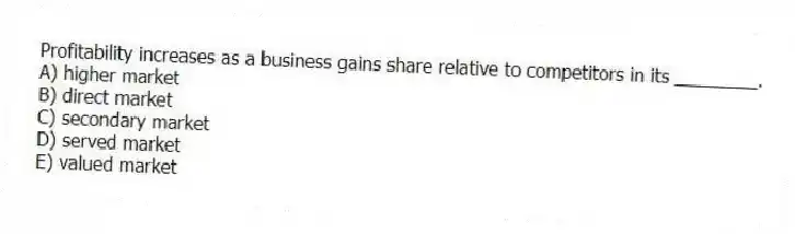 Profitability increases as a business gains share relative to competitors in its ________.
A) higher market
B) direct market
C) secondary market
D) served market
E) valued market