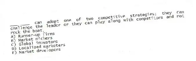 ________ can adopt one of two competitive strategies: they can challenge the leader or they can play along with competitors and not rock the boat.
A) Runner-up firms
B) Market nichers
C) Global investors
D) Localized marketers
E) Market developers
