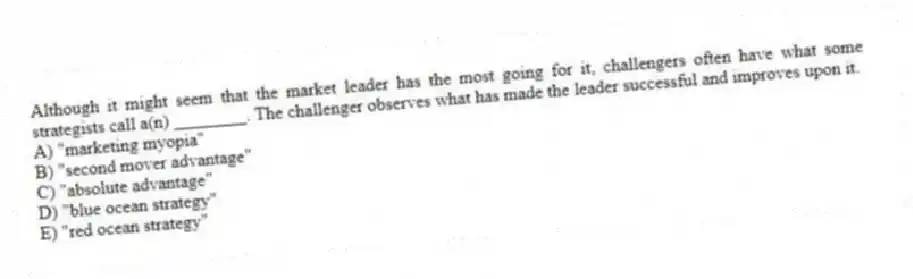 Although it might seem that the market leader has the most going for it, challengers often have what some strategists call a(n) ________. The challenger observes what has made the leader successful and improves upon it.
A) "marketing myopia"
B) "second mover advantage"
C) "absolute advantage"
D) "blue ocean strategy"
E) "red ocean strategy"