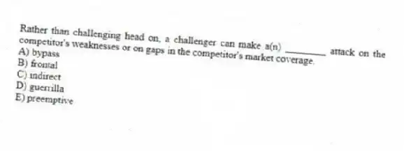 Rather than challenging head on, a challenger can make a(n) ________ attack on the competitor's weaknesses or on gaps in the competitor's market coverage.
A) bypass
B) frontal
C) indirect
D) guerrilla
E) preemptive