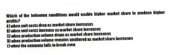 Which of the following conditions would enable higher market share to produce higher profits?
A) when unit costs drop as market share increases
B) when unit costs increase as market share increases
C) when production volume drops as market share increases
D) when production volume remains unaltered as market share increases
E) when the company fails to break even