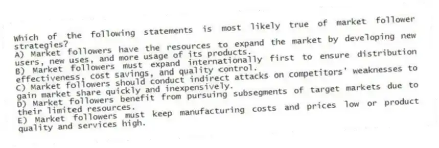 Which of the following statements is most likely true of market follower strategies?
A) Market followers have the resources to expand the market by developing new users, new uses, and more usage of its products.
B) Market followers must expand internationally first to ensure distribution effectiveness, cost savings, and quality control.
C) Market followers should conduct indirect attacks on competitors' weaknesses to gain market share quickly and inexpensively.
D) Market followers benefit from pursuing subsegments of target markets due to their limited resources.
E) Market followers must keep manufacturing costs and prices low or product quality and services high.
