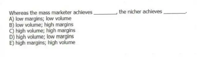 Whereas the mass marketer achieves ________, the nicher achieves ________.
A) low margins; low volume
B) low volume; high margins
C) high volume; high margins
D) high volume; low margins
E) high margins; high volume