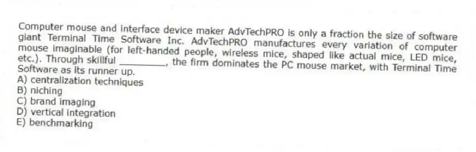 Computer mouse and interface device maker AdvTechPRO is only a fraction the size of software giant Terminal Time Software Inc. AdvTechPRO manufactures every variation of computer mouse imaginable (for left-handed people, wireless mice, shaped like actual mice, LED mice, etc.). Through skillful ________, the firm dominates the PC mouse market, with Terminal Time Software as its runner up.
A) centralization techniques
B) niching
C) brand imaging
D) vertical integration
E) benchmarking
