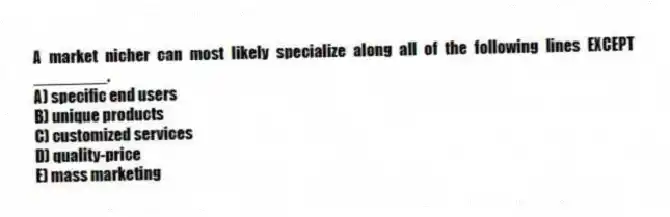 A market nicher can most likely specialize along all of the following lines EXCEPT ________.
A) specific end users
B) unique products
C) customized services
D) quality-price
E) mass marketing