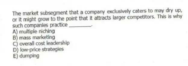 The market subsegment that a company exclusively caters to may dry up, or it might grow to the point that it attracts larger competitors. This is why such companies practice ________.
A) multiple niching
B) mass marketing
C) overall cost leadership
D) low-price strategies
E) dumping