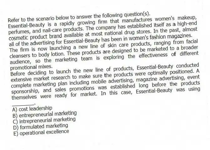 Refer to the scenario below to answer the following question(s).
Essential-Beauty is a rapidly growing firm that manufactures women's makeup, perfumes, and nail-care products. The company has established itself as a high-end cosmetic product brand available at most national drug stores. In the past, almost all of the advertising for Essential-Beauty has been in women's fashion magazines.
The firm is now launching a new line of skin care products, ranging from facial cleansers to body lotion. These products are designed to be marketed to a broader audience, so the marketing team is exploring the effectiveness of different promotional mixes.
-Before deciding to launch the new line of products, Essential-Beauty conducted extensive market research to make sure the products were optimally positioned. A complete marketing plan including mobile advertising, magazine advertising, event sponsorship, and sales promotions was established long before the products themselves were ready for market. In this case, Essential-Beauty was using ________.
A) cost leadership
B) entrepreneurial marketing
C) intrepreneurial marketing
D) formulated marketing
E) operational excellence