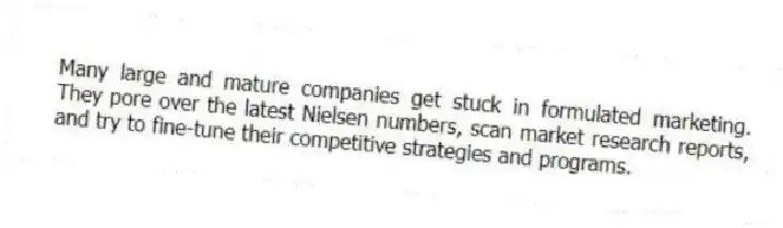 Many large and mature companies get stuck in formulated marketing. They pore over the latest Nielsen numbers, scan market research reports, and try to fine-tune their competitive strategies and programs.