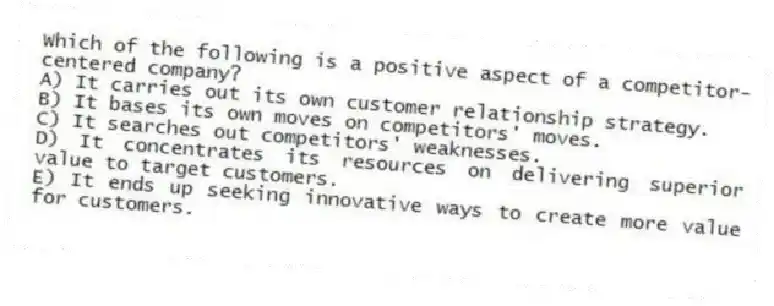 Which of the following is a positive aspect of a competitor-centered company?
A) It carries out its own customer relationship strategy.
B) It bases its own moves on competitors' moves.
C) It searches out competitors' weaknesses.
D) It concentrates its resources on delivering superior value to target customers.
E) It ends up seeking innovative ways to create more value for customers.
