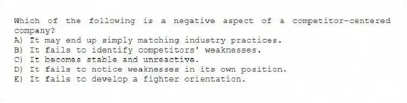 Which of the following is a negative aspect of a competitor-centered company?
A) It may end up simply matching industry practices.
B) It fails to identify competitors' weaknesses.
C) It becomes stable and unreactive.
D) It fails to notice weaknesses in its own position.
E) It fails to develop a fighter orientation.