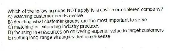 Which of the following does NOT apply to a customer-centered company?
A) watching customer needs evolve
B) deciding what customer groups are the most important to serve
C) matching or extending industry practices
D) focusing the resources on delivering superior value to target customers
E) setting long-range strategies that make sense
