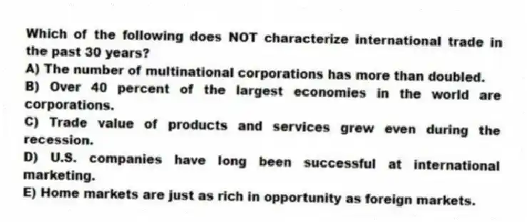 Which of the following does NOT characterize international trade in the past 30 years?
A) The number of multinational corporations has more than doubled.
B) Over 40 percent of the largest economies in the world are corporations.
C) Trade value of products and services grew even during the recession.
D) U.S. companies have long been successful at international marketing.
E) Home markets are just as rich in opportunity as foreign markets.