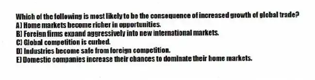 Which of the following is most likely to be the consequence of increased growth of global trade?
A) Home markets become richer in opportunities.
B) Foreign firms expand aggressively into new international markets.
C) Global competition is curbed.
D) Industries become safe from foreign competition.
E) Domestic companies increase their chances to dominate their home markets.
