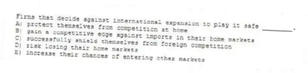 Firms that decide against international expansion to play it safe ________.
A) protect themselves from competition at home
B) gain a competitive edge against imports in their home markets
C) successfully shield themselves from foreign competition
D) risk losing their home markets
E) increase their chances of entering other markets