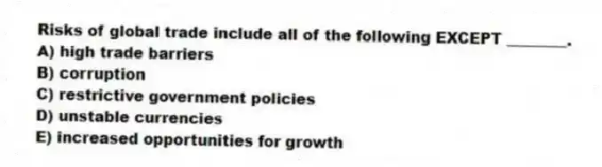 Risks of global trade include all of the following EXCEPT ________.
A) high trade barriers
B) corruption
C) restrictive government policies
D) unstable currencies
E) increased opportunities for growth