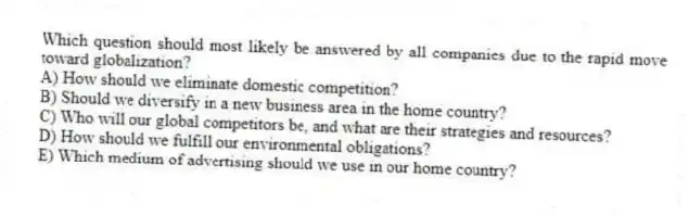 Which question should most likely be answered by all companies due to the rapid move toward globalization?
A) How should we eliminate domestic competition?
B) Should we diversify in a new business area in the home country?
C) Who will our global competitors be, and what are their strategies and resources?
D) How should we fulfill our environmental obligations?
E) Which medium of advertising should we use in our home country?