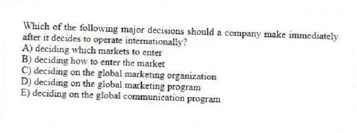 Which of the following major decisions should a company make immediately after it decides to operate internationally?
A) deciding which markets to enter
B) deciding how to enter the market
C) deciding on the global marketing organization
D) deciding on the global marketing program
E) deciding on the global communication program