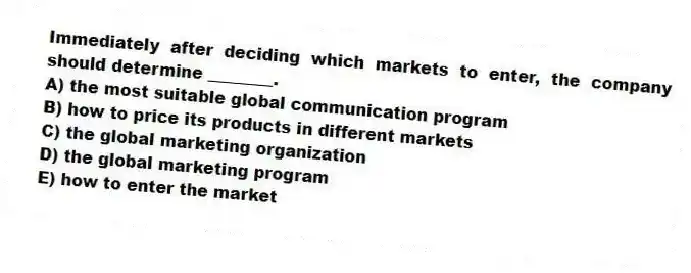 Immediately after deciding which markets to enter, the company should determine ________.
A) the most suitable global communication program
B) how to price its products in different markets
C) the global marketing organization
D) the global marketing program
E) how to enter the market