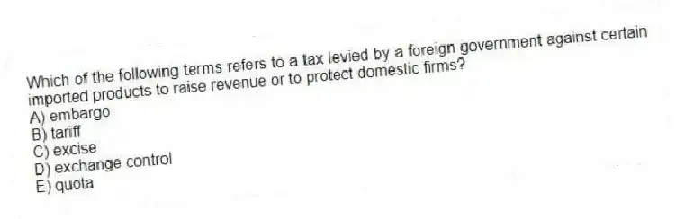 Which of the following terms refers to a tax levied by a foreign government against certain imported products to raise revenue or to protect domestic firms?
A) embargo
B) tariff
C) excise
D) exchange control
E) quota