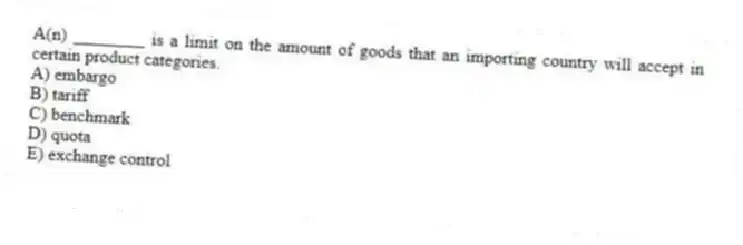 A(n) ________ is a limit on the amount of goods that an importing country will accept in certain product categories.
A) embargo
B) tariff
C) benchmark
D) quota
E) exchange control